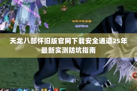 天龙八部怀旧版官网下载安全通道25年最新实测防坑指南 天龙八部怀旧版官网下载安全通道25年最新实测防坑指南
