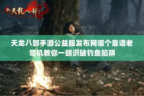 天龙八部手游公益服发布网哪个靠谱老司机教你一眼识破钓鱼陷阱