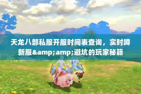 天龙八部私服开服时间表查询，实时蹲新服&amp;避坑的玩家秘籍