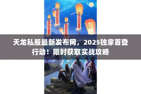 天龙私服最新发布网，2025独家首登行动！限时获取实战攻略