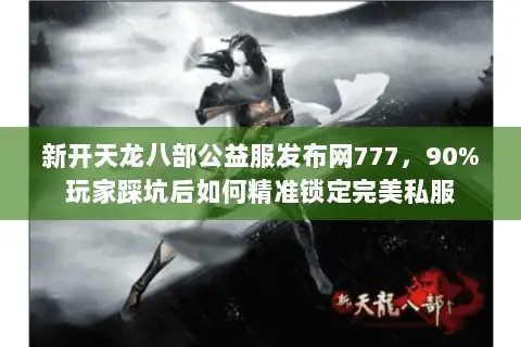 新开天龙八部公益服发布网777，90%玩家踩坑后如何精准锁定完美私服