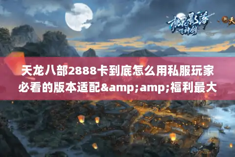 天龙八部2888卡到底怎么用私服玩家必看的版本适配&amp;福利最大化攻略