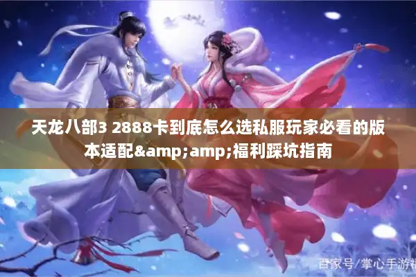 天龙八部3 2888卡到底怎么选私服玩家必看的版本适配&福利踩坑指南 天龙八部3 2888卡到底怎么选私服玩家必看的版本适配&福利踩坑指南