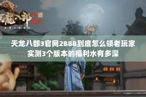 天龙八部3官网2888到底怎么领老玩家实测3个版本的福利水有多深 天龙八部3官网2888到底怎么领老玩家实测3个版本的福利水有多深