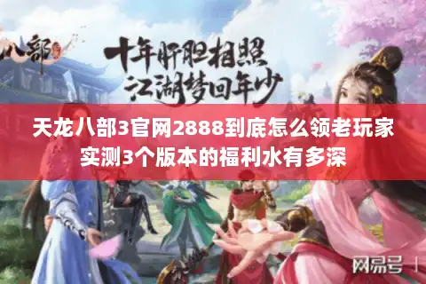 天龙八部3官网2888到底怎么领老玩家实测3个版本的福利水有多深 天龙八部3官网2888到底怎么领老玩家实测3个版本的福利水有多深