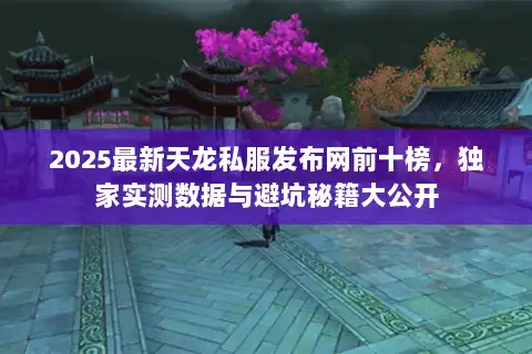 2025最新天龙私服发布网前十榜,独家实测数据与避坑秘籍大公开 2025最新天龙私服发布网前十榜,独家实测数据与避坑秘籍大公开
