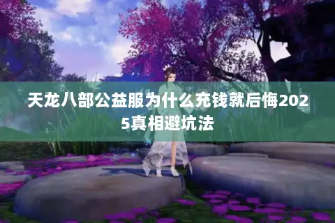 天龙八部公益服为什么充钱就后悔2025真相避坑法 天龙八部公益服为什么充钱就后悔2025真相避坑法