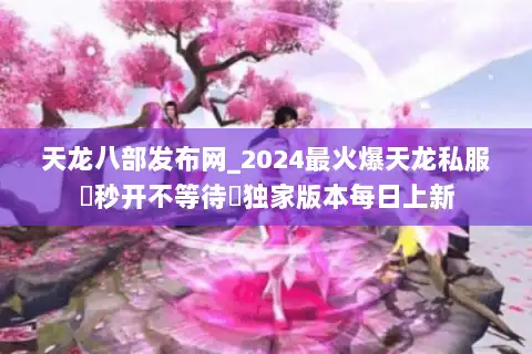 天龙八部发布网_2024最火爆天龙私服▷秒开不等待◁独家版本每日上新