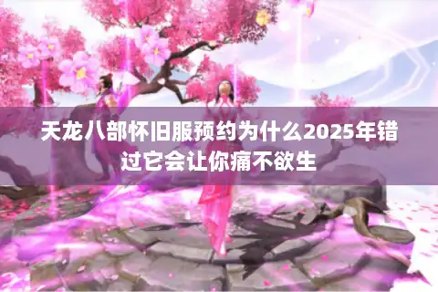 天龙八部怀旧服预约为什么2025年错过它会让你痛不欲生