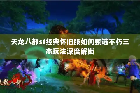 天龙八部sf经典怀旧服如何甄选不朽三杰玩法深度解锁