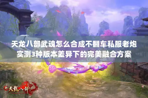 天龙八部武魂怎么合成不翻车私服老炮实测3种版本差异下的完美融合方案