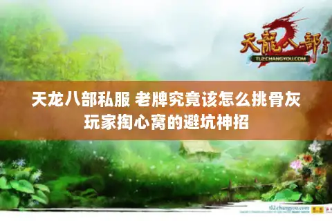 天龙八部私服 老牌究竟该怎么挑骨灰玩家掏心窝的避坑神招 天龙八部私服 老牌究竟该怎么挑骨灰玩家掏心窝的避坑神招