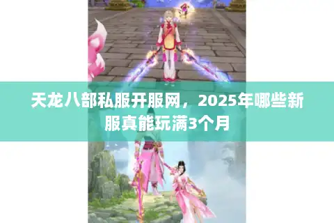 天龙八部私服开服网，2025年哪些新服真能玩满3个月