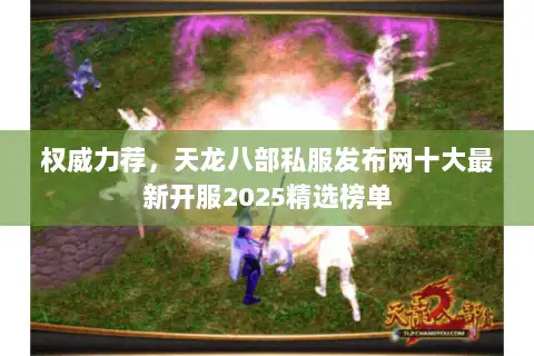 权威力荐，天龙八部私服发布网十大最新开服2025精选榜单