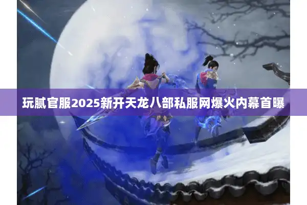 玩腻官服2025新开天龙八部私服网爆火内幕首曝