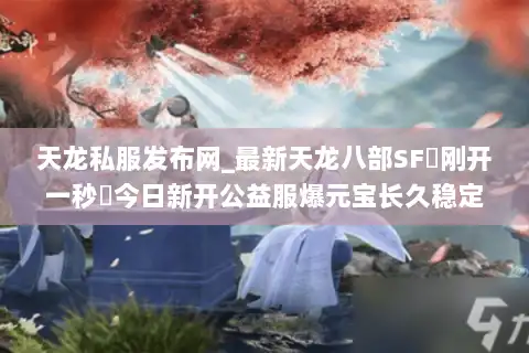 天龙私服发布网_最新天龙八部SF▷刚开一秒◁今日新开公益服爆元宝长久稳定推荐