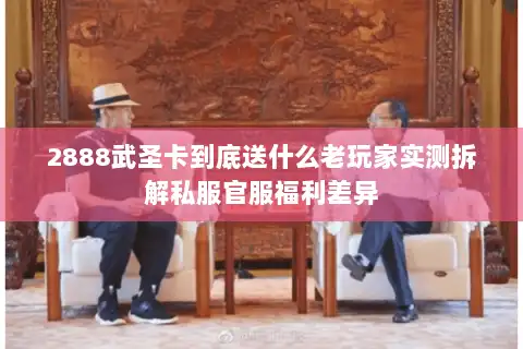 2888武圣卡到底送什么老玩家实测拆解私服官服福利差异