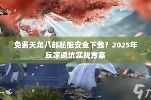 免费天龙八部私服安全下载？2025年玩家避坑实战方案