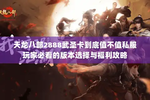 天龙八部2888武圣卡到底值不值私服玩家必看的版本选择与福利攻略 天龙八部2888武圣卡到底值不值私服玩家必看的版本选择与福利攻略