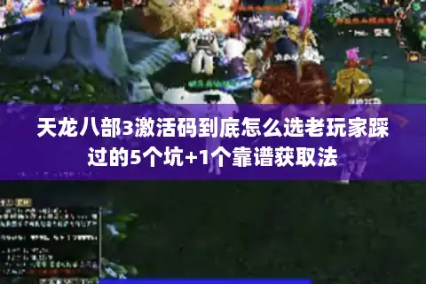 天龙八部3激活码到底怎么选老玩家踩过的5个坑+1个靠谱获取法