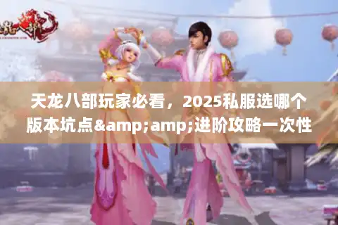 天龙八部玩家必看，2025私服选哪个版本坑点&amp;进阶攻略一次性说透