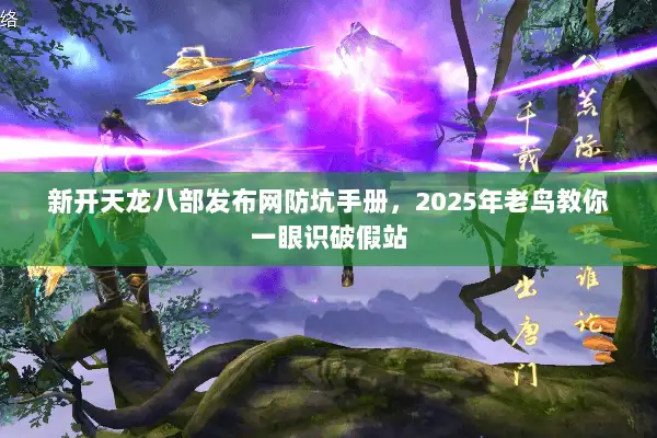 新开天龙八部发布网防坑手册，2025年老鸟教你一眼识破假站