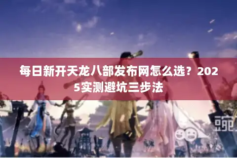 每日新开天龙八部发布网怎么选？2025实测避坑三步法