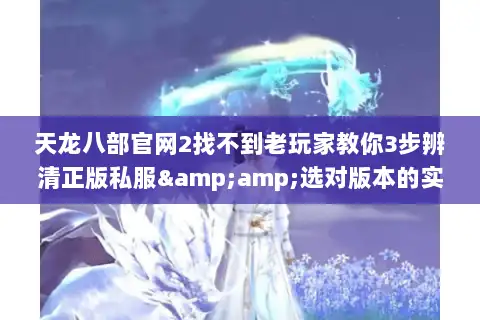 天龙八部官网2找不到老玩家教你3步辨清正版私服&amp;选对版本的实战技巧