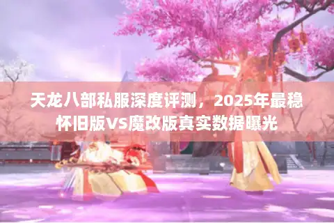 天龙八部私服深度评测，2025年最稳怀旧版VS魔改版真实数据曝光