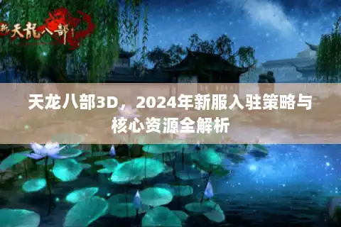 天龙八部3D,2024年新服入驻策略与核心资源全解析 天龙八部3D,2024年新服入驻策略与核心资源全解析