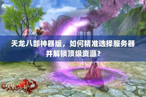 天龙八部神器版，如何精准选择服务器并解锁顶级资源？