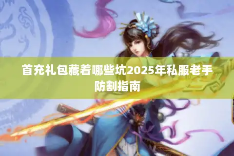 首充礼包藏着哪些坑2025年私服老手防割指南 首充礼包藏着哪些坑2025年私服老手防割指南