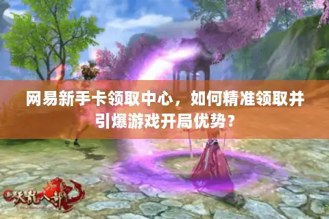 网易新手卡领取中心,如何精准领取并引爆游戏开局优势? 网易新手卡领取中心,如何精准领取并引爆游戏开局优势?