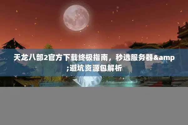 天龙八部2官方下载终极指南,秒选服务器&避坑资源包解析 天龙八部2官方下载终极指南,秒选服务器&避坑资源包解析