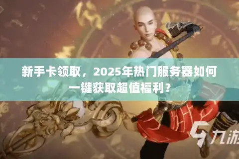 新手卡领取，2025年热门服务器如何一键获取超值福利？