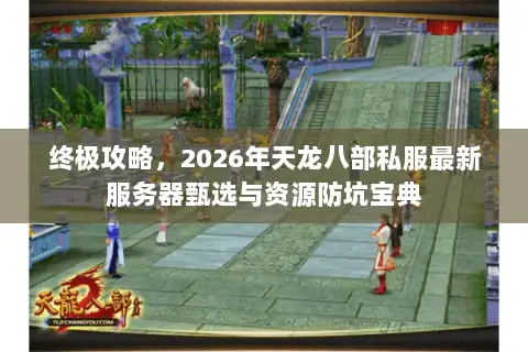 终极攻略，2026年天龙八部私服最新服务器甄选与资源防坑宝典