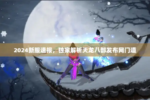 2024新服速报，独家解析天龙八部发布网门道
