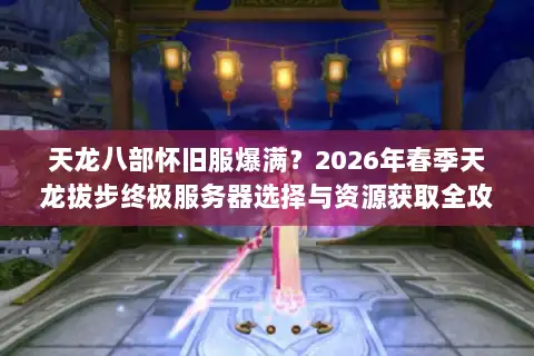 天龙八部怀旧服爆满？2026年春季天龙拔步终极服务器选择与资源获取全攻略