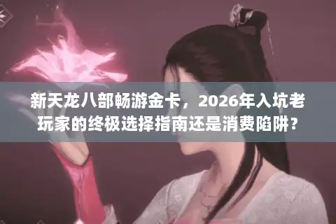 新天龙八部畅游金卡，2026年入坑老玩家的终极选择指南还是消费陷阱？