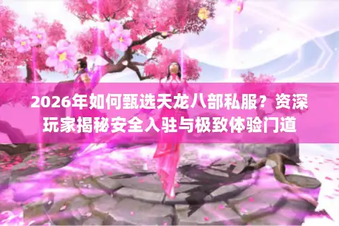 2026年如何甄选天龙八部私服？资深玩家揭秘安全入驻与极致体验门道