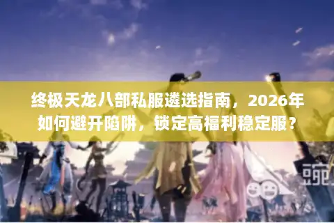 终极天龙八部私服遴选指南，2026年如何避开陷阱，锁定高福利稳定服？
