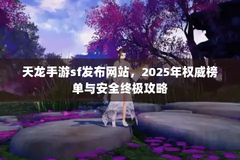 天龙手游sf发布网站，2025年权威榜单与安全终极攻略