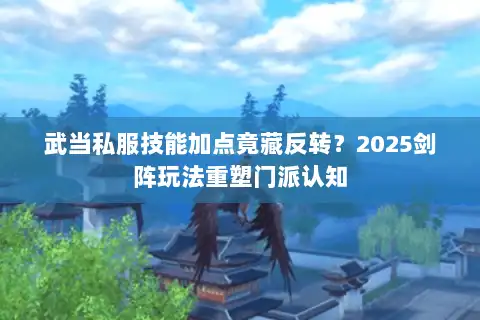 武当私服技能加点竟藏反转？2025剑阵玩法重塑门派认知