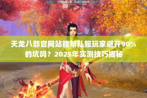 天龙八部官网站能帮私服玩家避开90%的坑吗？2025年实测技巧揭秘