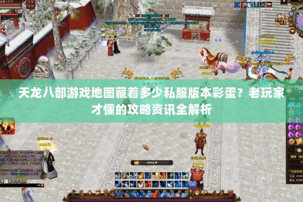 天龙八部游戏地图藏着多少私服版本彩蛋？老玩家才懂的攻略资讯全解析