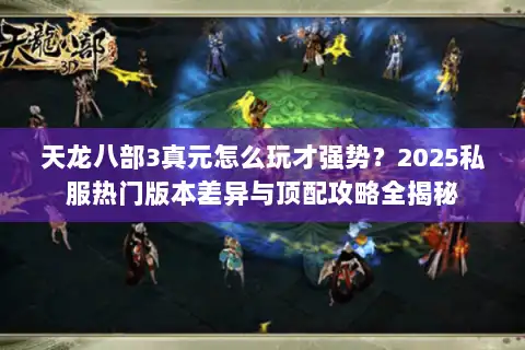 天龙八部3真元怎么玩才强势？2025私服热门版本差异与顶配攻略全揭秘