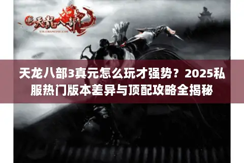 天龙八部3真元怎么玩才强势？2025私服热门版本差异与顶配攻略全揭秘
