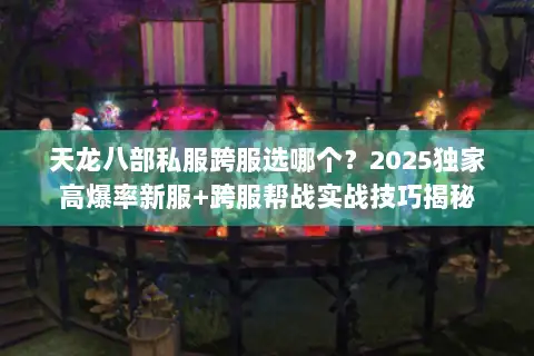 天龙八部私服跨服选哪个？2025独家高爆率新服+跨服帮战实战技巧揭秘