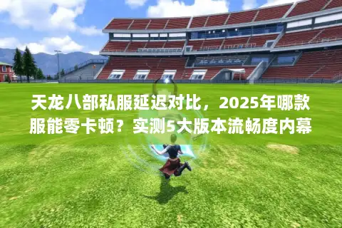 天龙八部私服延迟对比，2025年哪款服能零卡顿？实测5大版本流畅度内幕