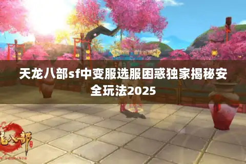 天龙八部sf中变服选服困惑独家揭秘安全玩法2025